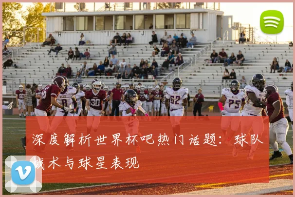 深度解析世界杯吧热门话题：球队战术与球星表现
