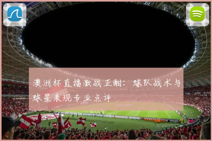 澳洲杯直播激战正酣：球队战术与球星表现专业点评