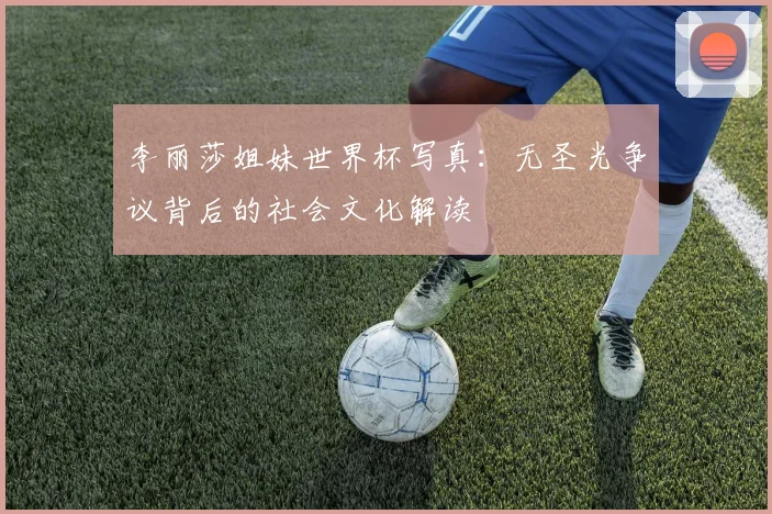 李丽莎姐妹世界杯写真：无圣光争议背后的社会文化解读