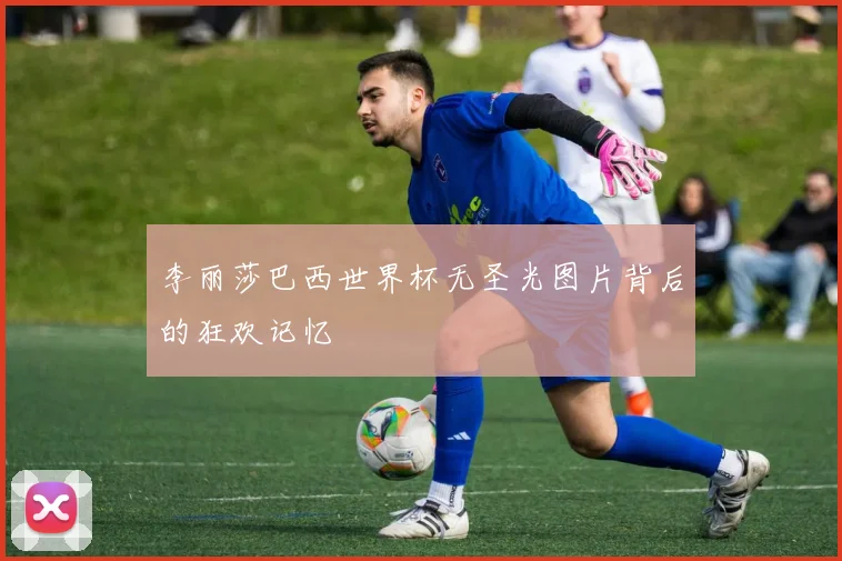 李丽莎巴西世界杯无圣光图片背后的狂欢记忆