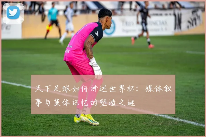 天下足球如何讲述世界杯：媒体叙事与集体记忆的塑造之谜