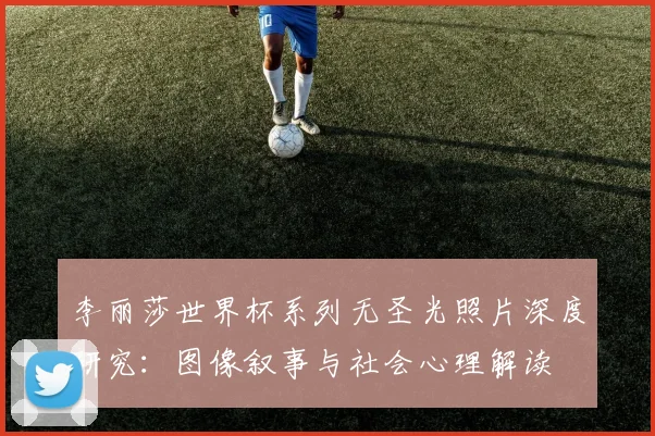 李丽莎世界杯系列无圣光照片深度研究：图像叙事与社会心理解读