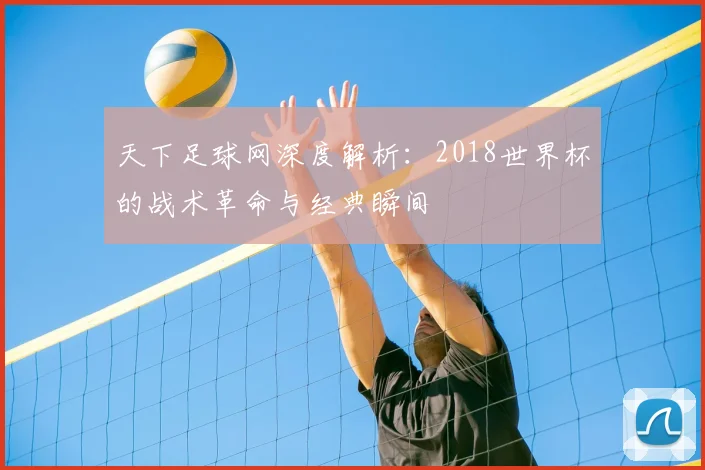 天下足球网深度解析：2018世界杯的战术革命与经典瞬间