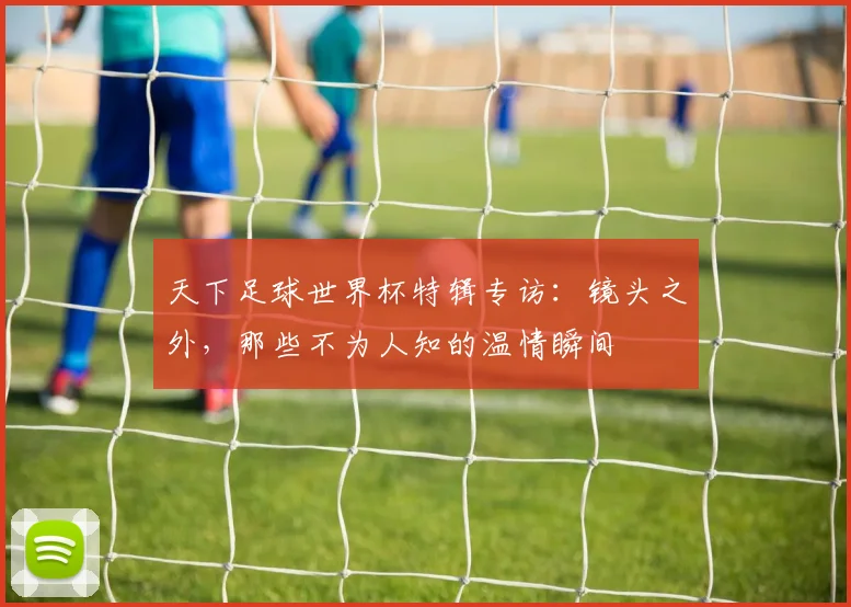 天下足球世界杯特辑专访：镜头之外，那些不为人知的温情瞬间