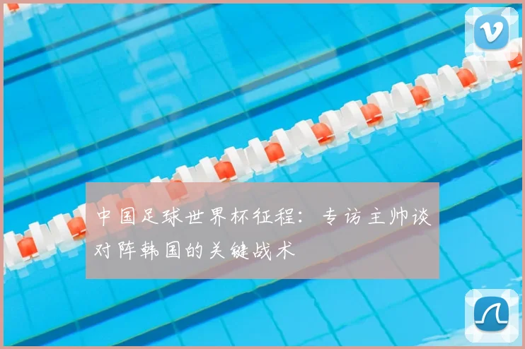 中国足球世界杯征程：专访主帅谈对阵韩国的关键战术