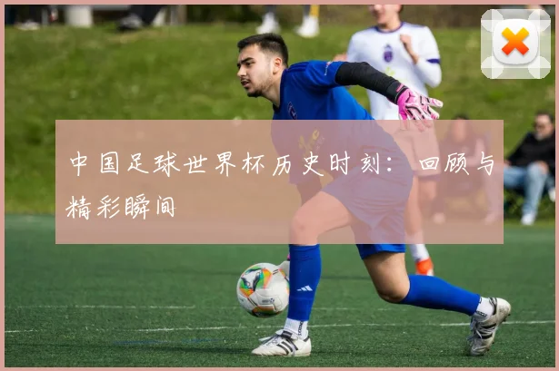 中国足球世界杯历史时刻：回顾与精彩瞬间