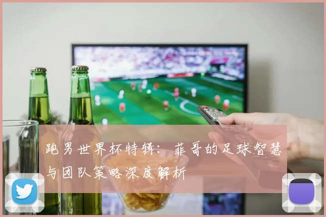 跑男世界杯特辑：菲哥的足球智慧与团队策略深度解析