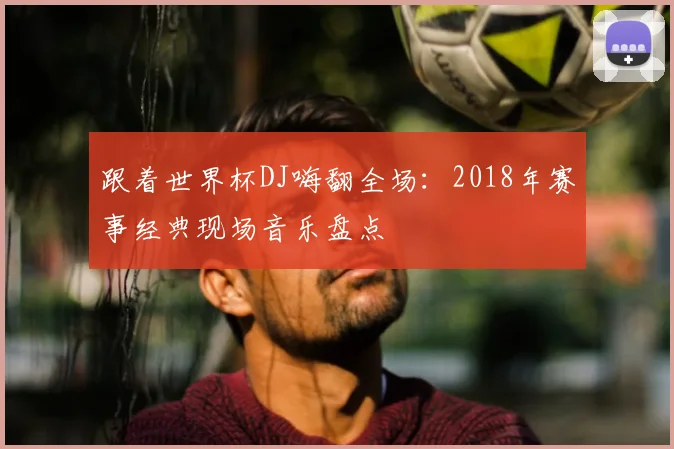 跟着世界杯DJ嗨翻全场：2018年赛事经典现场音乐盘点