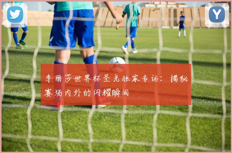 李丽莎世界杯圣光独家专访：揭秘赛场内外的闪耀瞬间