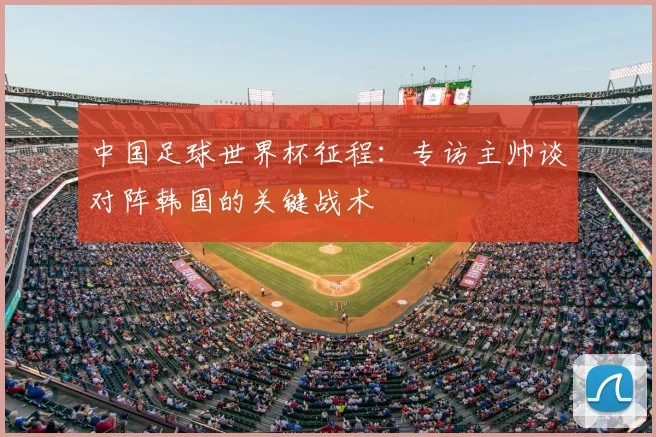 中国足球世界杯征程：专访主帅谈对阵韩国的关键战术