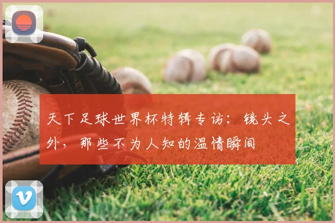 天下足球世界杯特辑专访：镜头之外，那些不为人知的温情瞬间