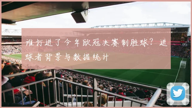 谁打进了今年欧冠决赛制胜球？进球者背景与数据统计