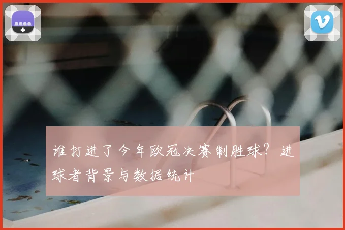 谁打进了今年欧冠决赛制胜球？进球者背景与数据统计