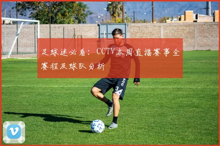 足球迷必看：CCTV本周直播赛事全赛程及球队分析