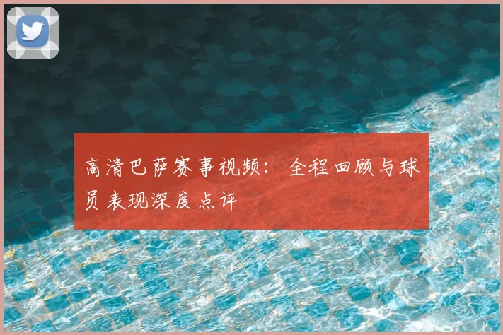 高清巴萨赛事视频：全程回顾与球员表现深度点评