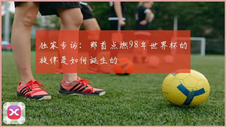 独家专访：那首点燃98年世界杯的旋律是如何诞生的